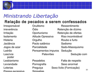 Ministrando Libertação 
Relação de pecados a serem confessados 
Irresponsável Ocultismo Ressentimento 
irreverência Ódio Retenção de dízimo 
Irritação Oportunismo Retenção de ofertas 
Isolamento Atitude Opressiva Riso incontrolável 
Histeria Orgulho Roubo e furto 
Jactância Pacto satânico Sadismo 
Jogos de azar Parcialidade Sado-Masoquismo 
Ladrão Pensamentos impuros Sedução 
Lascívia Palavrões Sedução com 
poder 
Lesbianismo Pesadelos Falta de respeito 
Leviandade Pornografia Sexo anormal 
Loterias Preguiça Sexo lícito (Fornicação) 
Pressa excessiva Simpatias 
85 
 