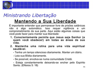 86 
Ministrando Libertação 
Mantendo a Sua Liberdade 
É importante entender que permanecer livre de prisões satânicas 
não é algo automático. Isso requer vigilância e um 
comprometimento da sua parte. Aqui estão algumas coisas que 
você pode fazer para manter sua liberdade: 
1. Conscientemente permita que Jesus seja Senhor (a 
quem você obedece!) em todas as áreas de sua 
vida. 
2. Mantenha uma rotina para uma vida espiritual 
saudável. 
- Tenha um tempo silencioso diariamente. Manter um diário. 
- Leia sua Bíblia diariamente. 
- Se possível, envolva-se numa comunidade Cristã. 
- Esteja constantemente deixando-se encher pelo Espírito 
Santo. (Efésios 5: 18) 
 