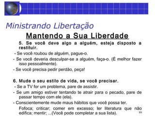 88 
Ministrando Libertação 
Mantendo a Sua Liberdade 
5. Se você deve algo a alguém, esteja disposto a 
restituir. 
- Se você roubou de alguém, pague-o. 
- Se você deveria desculpar-se a alguém, faça-o. (É melhor fazer 
isso pessoalmente). 
- Se você precisa pedir perdão, peça! 
6. Mude o seu estilo de vida, se você precisar. 
- Se a TV for um problema, pare de assistir. 
- Se um amigo estiver tentando te atrair para o pecado, pare de 
passar tempo com ele (ela). 
- Conscientemente mude maus hábitos que você possa ter. 
Fofoca; criticar; comer em excesso; ler literatura que não 
edifica; mentir; ...(Você pode completar a sua lista). 
 
