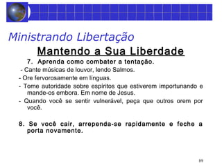 89 
Ministrando Libertação 
Mantendo a Sua Liberdade 
7. Aprenda como combater a tentação. 
- Cante músicas de louvor, lendo Salmos. 
- Ore fervorosamente em línguas. 
- Tome autoridade sobre espíritos que estiverem importunando e 
mande-os embora. Em nome de Jesus. 
- Quando você se sentir vulnerável, peça que outros orem por 
você. 
8. Se você cair, arrependa-se rapidamente e feche a 
porta novamente. 
 