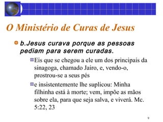 9 
O Ministério de Curas de Jesus 
b.Jesus curava porque as pessoas 
pediam para serem curadas. 
Eis que se chegou a ele um dos principais da 
sinagoga, chamado Jairo, e, vendo-o, 
prostrou-se a seus pés 
e insistentemente lhe suplicou: Minha 
filhinha está à morte; vem, impõe as mãos 
sobre ela, para que seja salva, e viverá. Mc. 
5:22, 23 
 