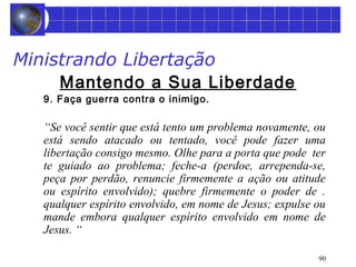 90 
Ministrando Libertação 
Mantendo a Sua Liberdade 
9. Faça guerra contra o inimigo. 
“Se você sentir que está tento um problema novamente, ou 
está sendo atacado ou tentado, você pode fazer uma 
libertação consigo mesmo. Olhe para a porta que pode ter 
te guiado ao problema; feche-a (perdoe, arrependa-se, 
peça por perdão, renuncie firmemente a ação ou atitude 
ou espírito envolvido); quebre firmemente o poder de . 
qualquer espírito envolvido, em nome de Jesus; expulse ou 
mande embora qualquer espírito envolvido em nome de 
Jesus. “ 
 