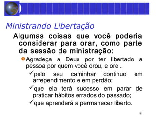 Ministrando Libertação 
Algumas coisas que você poderia 
considerar para orar, como parte 
da sessão de ministração: 
Agradeça a Deus por ter libertado a 
pessoa por quem você orou, e ore . 
pelo seu caminhar continuo em 
arrependimento e em perdão; 
que ela terá sucesso em parar de 
praticar hábitos errados do passado; 
que aprenderá a permanecer liberto. 
91 
 