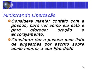 92 
Ministrando Libertação 
Considere manter contato com a 
pessoa, para ver como ela está e 
para oferecer oração e 
encorajamento. 
Considere dar à pessoa uma lista 
de sugestões por escrito sobre 
como manter a sua liberdade. 
 