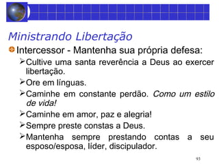 Ministrando Libertação 
Intercessor - Mantenha sua própria defesa: 
Cultive uma santa reverência a Deus ao exercer 
libertação. 
Ore em línguas. 
Caminhe em constante perdão. Como um estilo 
de vida! 
Caminhe em amor, paz e alegria! 
Sempre preste constas a Deus. 
Mantenha sempre prestando contas a seu 
esposo/esposa, líder, discipulador. 
93 
 