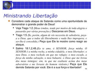 94 
Ministrando Libertação 
Considere cada ataque de Satanás como uma oportunidade de 
demonstrar o grande poder de Deus! 
 Veja Tiago 1:2 (Meus irmãos, tende por motivo de toda alegria o 
passardes por várias provações.) Descanse em Deus. 
 Tiago 1:5 (Se, porém, algum de vós necessita de sabedoria, peça-a 
a Deus, que a todos dá liberalmente e nada lhes impropera; e 
ser-lhe-á concedida.) Peça que Ele te mostre como reagir ao 
ataque. 
 Salmo 18:1,2,48.(Eu te amo, ó SENHOR, força minha. O 
SENHOR é a minha rocha, a minha cidadela, o meu libertador; o 
meu Deus, o meu rochedo em que me refugio; o meu escudo, a 
força da minha salvação, o meu baluarte. o Deus que me livrou 
dos meus inimigos; sim, tu que me exaltaste acima dos meus 
adversários e me livraste do homem violento.) Peça que Ele 
derrote Satanás por você. Ele é a sua força e libertador! 
