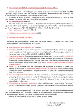 7- Discipulado é caminhada de companheiros e a rejeição da viagem solitária.
Levante um Josué e um Calebe para que você não se canse e desanime na caminhada. Nm 14:6.
Alguém que rasgue as vestes junto com você. Que creia com você. Não caminhe sozinho, aproveite e faça
de um vocacionado um futuro líder. Foi assim com Josué e Calebe.
O exemplo de Jesus é fascinante. O que correu na visão discipular do 1º século foi a visão de andar
junto, e ele fez isso por três anos. Por isso não corra o risco de ser:
 O líder sem ninguém. Ec4:8 a12.
“Quantos líderes sem filhos espirituais e desconhecem o amor paternal, não tem companheiros de
jugo nem escudeiro que lhes protege as costas e carrega o peso, que ficam alertas e prontos para a batalha
quando o inimigo aparece. ” (FONTE: O LÍDER QUE BRILHA - CAP. 4 - David Kornfield)
Veja a reclamação de Paulo 2 Tm 4:9 a 18.
 Solidão ministerial pode ser uma escolha. Pv 18:1
8- Um pouco da realidade e da prática.
Precisamos pôr as mãos na massa, ou em vidas. Precisamos começar. O Caminho não é curto e exige
aperfeiçoamento. Deixo aqui algumas dicas básicas:
 Orar por aqueles que o Senhor lhe deu. Joao 17:9
 Intimidade: Intimidade com os liderados é uma necessidade. Diferente das empresas, na igreja as
coisas não podem ser tratadas como uma linha de produção, de lucro. Tem que ir para outro nível de
contato, tem que ter comunhão. Jo 1.38,39, Mc 1.29-31; 2.14,15
 Inspiração contagiante. Eu preciso de algo que arraste as pessoas atrás de mim. Ser invadido pelo
amor do discipulado. Isto será responsável por cativar pessoas e faze-los segui-lo. O discipulador
propõe uma caminhada e é preciso ter mais que argumentos é preciso fascinar pela proposta. Jesus
chamou Mateus e ele simplesmente deixou tudo. O amor valida o discurso e modela o testemunho
(comportamento).
 Ouvir. Ouça os discípulos ainda que falem tolices (ex: discípulos). Jesus sempre os deixou falar,
sempre os deixou errar. A ousadia pode definir a mudança de uma igreja. Quem sempre é cortado
na pergunta perderá pouco a pouco a coragem de arriscar e se aventurar, e nós não podemos perder
isto, precisamos disto.
 Discipulado não é fazer dependentes. No meio pentecostal há uma cultura de gente grudada em
profeta, gente amarrada na irmã de oração, da visão e correlatos. Discipulado é fazer gente madura,
e maturidade é saber, e saber quando não saber. São discípulos livres, mas que sabem ser
aconselhados e sabem servir.
 Discipulado leva tempo para a colheita. A cultura do instantâneo é uma tentação. “Será este o
tempo? ”, frasede EliseuaGeazi, 2Rs 5:26. Tempo para tudo e para colher esforço plantado. Sl 126:6.
A vida da fé não é feita só de ouvir, só do discurso, só da teoria. Portanto agora é hora de se levantar
e ir à “Grande Aventura” do “Discipulado”, a alegria do cuidar e do servir. De ver crescer e dar resultados,
de ouvir testemunhos e provoca-los, de ver a Vida Abundante que Jesus prometeu.
Seja um discípulo, seja um discipulador. O Mestre Jesus lhe chama.
Pr. Fabiano Belmiro de Souza
Cataguases, 04/05/17
 