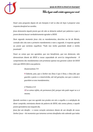 Igreja de DEUS no Brasil em Guarapari

                                       Um lugar onde cristo espera por você.


Fazer uma pergunta depois de um lisonjeio é até os dias de hoje é preparar uma
resposta desejável ao ouvidos.

Jesus demonstra àquele jovem que ele não se deixaria seduzir por palavras e que o
jovem deveria buscar verdadeiramente agradar a DEUS.

Num segundo momento Jesus cita os mandamentos, descritos na lei de Moisés,
contudo não cita nem o primeiro mandamento e nem o segundo. A resposta agrada
ao jovem que exclama orgulhoso “Tudo isso tenho guardado desde a minha
juventude”.

Fazer as coisas que nos agradam, que nos beneficiam, que nos destacam, não
demonstram diante de DEUS a nossa capacidade de servi-Lo integralmente . O
cumprimento dos mandamentos com promessa apenas nos garante o favor de DEUS
visto que DEUS é fiel a sua palavra.

              Deuteronômio 7:9

              9 Saberás, pois, que o Senhor teu Deus é que é Deus, o Deus fiel, que
              guarda o pacto e a misericórdia, até mil gerações, aos que o amam e
              guardam os seus mandamentos;


              2 Tímótio 2:13
              13 se somos infiéis, ele permanece fiel; porque não pode negar-se a si
              mesmo.


Quando ouvimos o que nos agrada isso produz em nós o orgulho e a satisfação do
dever cumprido, entretanto diante da palavra de DEUS, não somos plenos, e aquele
jovem aprenderia isso naquele dia.
Jesus faz um desafio – o nosso coração estremece diante de um desafio de nosso
Senhor Jesus – há momentos que tememos sermos desafiados não sabendo que todas
 