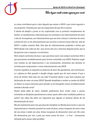 Igreja de DEUS no Brasil em Guarapari

                                    Um lugar onde cristo espera por você.


as coisas contribuem para o bem daquele que amam a DEUS e que vivem segundo o
seu proposito. Tememos por que nos esquecemos de que Ele é conosco.
E diante do desafio o jovem se viu confrontado com os primeiro mandamentos do
Senhor, os mandamentos relacionais que nos orientam a um relacionamento de amor
e não de recompensas, um relacionamento que nos leva a buscar o interesse do outro
a frente do seu e a um relacionamento que nos leva a colocara nossa vida nas mão de
DEUS e confiar somente Nele. Este tipo de relacionamento profundo e intimo que
DEUS deseja com cada um dos seus servos não era o interesse daquele jovem, que se
decepciona com a resposta e se entristece.
Nem sempre ouviremos de Jesus o que queremos ouvir, mas sempre ouviremos Dele o
que precisamos verdadeiramente para termos comunhão com DEUS. Podemos reagir
com tristeza ou até desprezarmos o seu ensinamento, entretanto tais decisões só
servirão para comprometer o nosso relacionamento com DEUS.
O jovem orgulhou-se enquanto as palavras de Jesus lhe agradavam, mas entristeceu-
se e afastou-se Dele quando o desafio atingiu aquilo que ele mais amava. O que o
servo do Senhor mais ama em sua vida? É possível deixar o que mais amamos por
declaração de amor ao nosso DEUS? Quando desafiados a sonhar os sonhos de DEUS,
ou deixar os nossos interesses para atender os do Evangelho, temos verdadeiramente
tomado à decisão certa?
Diante desta falta de amor, também poderíamos ficar tristes como o jovem,
entretanto os discípulos questionaram a Jesus; quem sobre estas condições poderia se
salvar? Aos olhos dos deles era impossível que alguém se Salvasse diante de tal
demonstração de amor.
Mas foi exatamente para isso que Jesus foi manifesto ao Mundo para tornar o que era
impossível para o homem, possível em nome de Jesus, somos incapazes de amar como
ele nos amou e ainda nos ama. Somos incapazes de demonstrar amor por Ele como
Ele demonstrou por nós, e pela sua maior prova de amor – a Cruz – alcançamos
Salvação para nossas vidas perdidas.
 
