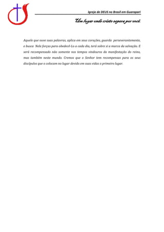 Igreja de DEUS no Brasil em Guarapari

                                    Um lugar onde cristo espera por você.


Aquele que ouve suas palavras, aplica em seus corações, guarda perseverantemente,
e busca Nele forças para obedecê-Lo a cada dia, terá sobre si a marca da salvação. E
será recompensado não somente nos tempos vindouros da manifestação do reino,
mas também neste mundo. Cremos que o Senhor tem recompensas para os seus
discípulos que o colocam no lugar devido em suas vidas o primeiro lugar.
 
