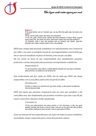 Igreja de DEUS no Brasil em Guarapari

                                      Um lugar onde cristo espera por você.




             Mateus 7:
             9 Ou qual dentre vós é o homem que, se seu filho lhe pedir pão, lhe dará uma
             pedra?
             10 Ou, se lhe pedir peixe, lhe dará uma serpente?
             11 Se vós, pois, sendo maus, sabeis dar boas dádivas a vossos filhos, quanto
             mais vosso Pai, que está nos céus, dará boas coisas aos que lhas pedirem?
             12 Portanto, tudo o que vós quereis que os homens vos façam, fazei-lho
             também vós a eles; porque esta é a lei e os profetas.


DEUS esta o tempo todo buscando restabelecer um relacionamento com o homem de
pai e filho, e seu amor se manifesta através de sua longanimidade e misericórdia que
não se cansa de manifestar em favor do Homem, como um pai a um filho.
Ele nos ensina na busca de que compreendendo seus mandamentos possamos
praticá-los e sermos abençoado pelas promessas correspondentes a obediência.
              Deuteronômio 6:
             7 e as ensinarás a teus filhos, e delas falarás sentado em tua casa e andando
             pelo caminho, ao deitar-te e ao levantar-te.


Este conhecimento não fica retido em DEUS, não há nada que DEUS não deseje
compartilhar com os seus filhos, assim como um pai há um filho.
              Provérbios 22:
              6 Instrui o menino no caminho em que deve andar, e até quando envelhecer
              não se desviará dele.

DEUS não espera que possamos compensá-lo pelo seu amor que manifesta a nós
como filhos seus, mas simplesmente que possamos reconhecer que tudo o que Ele faz
é para o nosso bem e devemos receber agradecidos.
              2 Coríntios 12:
             14 Eis que pela terceira vez estou pronto a ir ter convosco, e não vos serei
             pesado, porque não busco o que é vosso, mas sim a vós; pois não são os filhos
             que devem entesourar para os pais, mas os pais para os filhos.


Como um bom pai ele tem cooperado para nos suprir em todas as nossas verdadeiras
necessidades, sempre cooperando para o nosso bem presente e futuro.
 