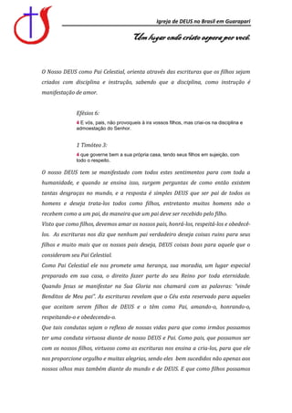 Igreja de DEUS no Brasil em Guarapari

                                        Um lugar onde cristo espera por você.


O Nosso DEUS como Pai Celestial, orienta através das escrituras que os filhos sejam
criados com disciplina e instrução, sabendo que a disciplina, como instrução é
manifestação de amor.


              Efésios 6:
              4 E vós, pais, não provoqueis à ira vossos filhos, mas criai-os na disciplina e
              admoestação do Senhor.


              1 Timóteo 3:
              4 que governe bem a sua própria casa, tendo seus filhos em sujeição, com
              todo o respeito.

O nosso DEUS tem se manifestado com todos estes sentimentos para com toda a
humanidade, e quando se ensina isso, surgem perguntas de como então existem
tantas desgraças no mundo, e a resposta é simples DEUS que ser pai de todos os
homens e deseja trata-los todos como filhos, entretanto muitos homens não o
recebem como a um pai, da maneira que um pai deve ser recebido pelo filho.
Visto que como filhos, devemos amar os nossos pais, honrá-los, respeitá-los e obedecê-
los. As escrituras nos diz que nenhum pai verdadeiro deseja coisas ruins para seus
filhos e muito mais que os nossos pais deseja, DEUS coisas boas para aquele que o
consideram seu Pai Celestial.
Como Pai Celestial ele nos promete uma herança, sua moradia, um lugar especial
preparado em sua casa, o direito fazer parte do seu Reino por toda eternidade.
Quando Jesus se manifestar na Sua Gloria nos chamará com as palavras: “vinde
Benditos de Meu pai”. As escrituras revelam que o Céu esta reservado para aqueles
que aceitam serem filhos de DEUS e o têm como Pai, amando-o, honrando-o,
respeitando-o e obedecendo-o.
Que tais condutas sejam o reflexo de nossas vidas para que como irmãos possamos
ter uma conduta virtuosa diante de nosso DEUS e Pai. Como pais, que possamos ser
com os nossos filhos, virtuoso como as escrituras nos ensina a cria-los, para que ele
nos proporcione orgulho e muitas alegrias, sendo eles bem sucedidos não apenas aos
nossos olhos mas também diante do mundo e de DEUS. E que como filhos possamos
 