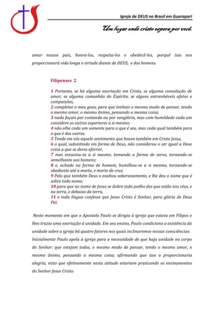Igreja de DEUS no Brasil em Guarapari

                                    Um lugar onde cristo espera por você.


amar nossos pais, honra-los, respeita-los e obedecê-los, porquê isso nos
proporcionará vida longa e virtude diante de DEUS, e dos homens.


          Filipenses 2

          1 Portanto, se há alguma exortação em Cristo, se alguma consolação de
          amor, se alguma comunhão do Espírito, se alguns entranháveis afetos e
          compaixões,
          2 completai o meu gozo, para que tenhais o mesmo modo de pensar, tendo
          o mesmo amor, o mesmo ânimo, pensando a mesma coisa;
          3 nada façais por contenda ou por vanglória, mas com humildade cada um
          considere os outros superiores a si mesmo;
          4 não olhe cada um somente para o que é seu, mas cada qual também para
          o que é dos outros.
          5 Tende em vós aquele sentimento que houve também em Cristo Jesus,
          6 o qual, subsistindo em forma de Deus, não considerou o ser igual a Deus
          coisa a que se devia aferrar,
          7 mas esvaziou-se a si mesmo, tomando a forma de servo, tornando-se
          semelhante aos homens;
          8 e, achado na forma de homem, humilhou-se a si mesmo, tornando-se
          obediente até a morte, e morte de cruz.
          9 Pelo que também Deus o exaltou soberanamente, e lhe deu o nome que é
          sobre todo nome;
          10 para que ao nome de Jesus se dobre todo joelho dos que estão nos céus, e
          na terra, e debaixo da terra,
          11 e toda língua confesse que Jesus Cristo é Senhor, para glória de Deus
          Pai.

Neste momento em que o Apostolo Paulo se dirigia à igreja que estava em Filipos e
lhes trazia uma exortação à unidade. Em seu ensino, Paulo condiciona a existência da
unidade sobre a igreja há quatro fatores nos quais inclinaremos nossas consciências:
Inicialmente Paulo apela à igreja para a necessidade de que haja unidade no corpo
do Senhor: que estejam todos, o mesmo modo de pensar, tendo o mesmo amor, o
mesmo ânimo, pensando a mesma coisa, afirmando que isso o proporcionaria
alegria, visto que efetivamente nesta atitude estariam praticando os ensinamentos
do Senhor Jesus Cristo.
 