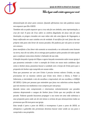 Igreja de DEUS no Brasil em Guarapari

                                    Um lugar onde cristo espera por você.


demonstração de amor para conosco. Quando afirmamos isso não podemos nunca
nos esquecer que Ele é DEUS.
Também não se pode esquecer que a cruz não foi um símbolo, uma representação, a
cruz foi real. O peso da Cruz sobre os ombros flagelados de Jesus não foi uma
ilustração, os pregos cravados em suas mãos não são uma figura de linguagem, a
lança enfincada em suas costelas era de verdade. O sacrifício foi real. Jesus deu sua
própria vida para não livrar de nossos pecados. Ele padeceu por nós para se tornar
um conosco.
Jesus manifesta o Seu Amor não somente se esvaziando, e se colocando como homem
na terra, mas ele vai além, ele se entrega para padecer pelos pecados de todo aquele
que o confessar como único Senhor e Salvador de sua vida.
O desafio lançado à igreja de Filipos e agora lançado novamente sobre nossa igreja é
que possamos entender e viver o exemplo de Cristo em nosso meio cotidiano. Que
como o Senhor Jesus, possamos buscar a unidade com o Corpo de Cristo para que o
proposito do Senhor seja cumprido em nossas vidas.
Para que possamos ser um com Cristo é preciso termos valores Cristão, ou seja,
precisamos ter os mesmos valores que Cristo teve. Entre a Gloria, o Poder a
Soberania, a eternidade e nós ele escolheu o improvável, ele nos escolheu, a IGREJA
DE DEUS, é feita por pessoas que entendem que Jesus nos valorizou acima daquilo
que nós mesmos nos mediamos e nos comprou por este preço.
Quando temos esta compreensão e retornamos voluntariamente aos pecados
estamos desprezando o sangue do Senhor Jesus Cristo que nos purifica de todo
pecado. Todavia quando buscamos propagar o seu nome em uma vida submissa a
seus proposito para cada um de nós temos a certeza de que alcançaremos todas as
promessas que Ele tem para sua igreja.
Esta tarefa é para o povo de DEUS, a recompensa é para o povo de DEUS, se
almejamos o galardão das promessas devemos buscar estar unido ao seu povo e
cumprindo o seu propósito.
 