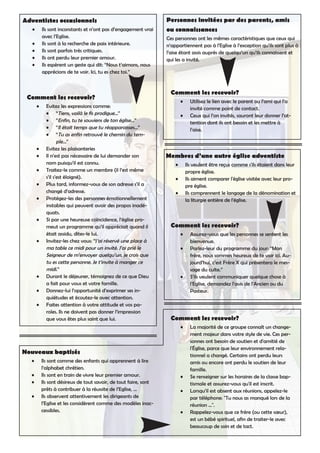 Adventistes occasionnels
Ils sont inconstants et n’ont pas d’engagement vrai•
avec l’Eglise.
Ils sont à la recherche de paix intérieure.•
Ils sont parfois très critiques.•
Ils ont perdu leur premier amour.•
Ils espèrent un geste qui dit: “Nous t’aimons, nous•
apprécions de te voir. Ici, tu es chez toi.”
Comment les recevoir?
Evitez les expressions comme:•
“Tiens, voilà le fis prodigue...”•
“Enfin, tu te souviens de ton église...”•
“Il était temps que tu réapparaisses...”•
“Tu as enfin retrouvé le chemin du tem-•
ple...”
Evitez les plaisanteries•
Il n’est pas nécessaire de lui demander son•
nom puisqu’il est connu.
Traitez-le comme un membre (il l’est même•
s’il s’est éloigné).
Plus tard, informez-vous de son adresse s’il a•
changé d’adresse.
Protégez-les des personnes émotionnellement•
instables qui peuvent avoir des propos inadé-
quats.
Si par une heureuse coïncidence, l’église pro-•
meut un programme qu’il appréciait quand il
était assidu, dites-le lui.
Invitez-les chez vous: “J’ai réservé une place à•
ma table ce midi pour un invité. J’ai prié le
Seigneur de m’envoyer quelqu’un, je crois que
tu es cette personne. Je t’invite à manger ce
midi.”
Durant le déjeuner, témoignez de ce que Dieu•
a fait pour vous et votre famille.
Donnez-lui l’opportunité d’exprimer ses in-•
quiétudes et écoutez-le avec attention.
Faites attention à votre attitude et vos pa-•
roles. Ils ne doivent pas donner l’impression
que vous êtes plus saint que lui.
Personnes invitées par des parents, amis
ou connaissances
Ces personnes ont les mêmes caractéristiques que ceux qui
n’appartiennent pas à l’Eglise à l’exception qu’ils sont plus à
l’aise étant assis auprès de quelqu’un qu’ils connaissent et
qui les a invité.
Comment les recevoir?
Utilisez le lien avec le parent ou l’ami qui l’a•
invité comme point de contact.
Ceux qui l’on invités, sauront leur donner l’at-•
tention dont ils ont besoin et les mettre à
l’aise.
Membres d’une autre église adventiste
Ils veulent être reçus comme s'ils étaient dans leur•
propre église.
Ils aiment comparer l'église visitée avec leur pro-•
pre église.
Ils comprennent le langage de la dénomination et•
la liturgie entière de l'église.
Comment les recevoir?
Assurez-vous que les personnes se sentent les•
bienvenue.
Parlez-leur du programme du jour: “Mon•
frère, nous sommes heureux de te voir ici. Au-
jourd’hui, c’est Frère X qui présentera le mes-
sage du culte.”
S’ils veulent communiquer quelque chose à•
l’Eglise, demandez l’avis de l’Ancien ou du
Pasteur.
Nouveaux baptisés
Ils sont comme des enfants qui apprennent à lire•
l’alphabet chrétien.
Ils sont en train de vivre leur premier amour.•
Ils sont désireux de tout savoir, de tout faire, sont•
prêts à contribuer à la réussite de l’Eglise, ...
Ils observent attentivement les dirigeants de•
l’Eglise et les considèrent comme des modèles inac-
cessibles.
Comment les recevoir?
La majorité de ce groupe connaît un change-•
ment majeur dans votre style de vie. Ces per-
sonnes ont besoin de soutien et d'amitié de
l'Église, parce que leur environnement rela-
tionnel a changé. Certains ont perdu leurs
amis ou encore ont perdu le soutien de leur
famille.
Se renseigner sur les horaires de la classe bap-•
tismale et assurez-vous qu'il est inscrit.
Lorsqu’il est absent aux réunions, appelez-le•
par téléphone: "Tu nous as manqué lors de la
réunion ...".
Rappelez-vous que ce frère (ou cette sœur),•
est un bébé spirituel, afin de traiter-le avec
beaucoup de soin et de tact.
 