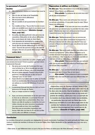 Le personnel d’accueil
Qualités
Elle a de bonnes relations et s’entend bien avec les•
gens.
Elle a le don de l’aide et de l’hospitalité.•
Elle a du tact et de la délicatesse.•
Elle est ponctuelle.•
Elle est sociable et sait quand éviter les familiari-•
tés.
Son modèle est Jésus. “Aucun être humain ne pos-•
sède une sensibilité aussi aiguë et une nature aussi
fine que notre Sauveur.” (Ministère évangé-
lique, page 484.)
Accueillir, c’est être confronté à des personnes de•
caractères, d’éducation et de culture différentes.
Nous avons besoin de l’aide du Saint-Esprit.
Il est nécessaire de reconnaître les visages et les•
noms de ceux qui viennent régulièrement.
Savoir dire les paroles adéquates et au bon mo-•
ment. “Comme des pommes d'or sur des ciselures
d'argent, Ainsi est une parole dite à propos.” Pro-
verbes 25:11.
Comment faire ?
Comment aurions-nous aimés être accueillis à l’Eglise après
une semaine de travail ? C’est la question que doit retenir
le personnel d’accueil.
Ne serrez pas la main de l’invité aussi fort que•
vous lui brisez les os. Ne lui tendez pas non plus
une main molle et flasque, cela ne le rassure pas.
Ne pas se laisser distraire. Toujours suivre le pro-•
gramme. L’accueil n’est pas un lieu où l’on se
“planque” pour ne pas suivre.
Soyez discrets et prudents avec le cahier où l’invité•
inscrit ses coordonnées. Ne le forcez pas à donner
son adresse ou numéro de téléphone s’il ne le dé-
sire pas.
Le personnel d’accueil doit être au clair sur le pro-•
gramme et la liturgie de l’Eglise.
Ayez un visage souriant et radieux•
Ayez une bonne présentation et du bon goût dans•
le choix de ses vêtements. Le personnel d’accueil
doit être soigné dans sa présentation. Nous nous
faisons une idée de quelqu’un durant les trois pre-
mières minutes de notre rencontre. La présenta-
tion personnelle est donc très importante.
Peut-être que ses premières impressions sont
fausses. Mais elles sont bien là. Et une fois qu’elles
sont là, elles sont difficiles à changer.
Expressions à utiliser ou à éviter
Ne dites pas: “Nous demandons à nos invités de se mettre
debout”.(Nous faisons une différence).
o Dites plutôt: “La présence de nos amis nous rem-
plit de joie et de bonheur.”
Ne dites pas: “Nous avons une carte pour tous ceux qui
ne sont pas adventistes, s’il vous plaît, levez la main.”(Nous
faisons une différence).
o Dites plutôt: “C’est avec joie que nous accueillons
des personnes qui viennent pour la première fois dans notre
église”. (Mentionnez leurs noms et le personnel d’accueil
s’approchera pour leur remettre un présent.)
Ne dites pas: “Malheureusement, nous ne sommes pas
nombreux, mais nous allons commencer le programme...”.
(Pourquoi donnez tant de valeur aux absents? Ceux qui
arrivent à l’heure ne méritent-ils pas une phrase de recon-
naissance ?)
Ne dites pas: “Bien qu’en petit nombre, nous allons com-
mencer le programme.” (Vous attirez l’attention sur le
nombre donnant l’impression qu’il y a un problème à être
peu nombreux. « Car là où deux ou trois sont assemblés en
mon nom, je suis au milieu d'eux. » Mt 18:20)
o Dites plutôt: “Nous remercions ceux qui sont pré-
sents, qui se sont organisés pour être là à l’heure pour ado-
rer et louer Dieu ensemble.”
Ne dites pas: “... nous sommes honorés de ta présence”. -
(La personne vient honorer Dieu et non nous.)
o Dites plutôt: “Votre présence et votre compagnie
remplit notre cœur de joie alors que nous adorons Dieu en-
semble.”
Conclusion
Le ministère d’accueil est une partie non négligeable du travail missionnaire. Il participe à la santé spirituelle de l’Eglise, aug-
mente le nombre de membres, la ferveur et la joie de l’Eglise. Ainsi l’Eglise deviendra un lieu agréable pour tous ceux qui y
viennent.
« Bien-aimé, tu agis fidèlement dans ce que tu fais pour les frères, et même pour des frères étrangers, »3 Jean 1 : 5
«Approchez-vous du Sauveur aimant, laissez le flot
de la compassion divine couler dans votre cœur et, de
là, dans celui des autres. Que la tendresse et la miséri-
corde dont Jésus a fait preuve dans sa vie toute em-
preinte de noblesse, soient pour nous un exemple de
la manière dont nous devons traiter nos semblables,
en particulier ceux qui sont nos frères dans la foi.
Beaucoup ont faibli et se sont découragés dans le dur
combat de l'existence alors qu'une seule parole de
bonté et d'encouragement leur aurait permis de
vaincre.» (Conseils à l’église, page 206)
 