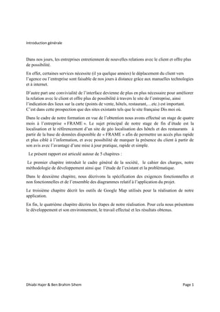 Dhiabi Hajer & Ben Brahim Sihem Page 1
Introduction générale
Dans nos jours, les entreprises entretiennent de nouvelles relations avec le client et offre plus
de possibilité.
En effet, certaines services nécessite (il ya quelque années) le déplacement du client vers
l’agence ou l’entreprise sont faisable de nos jours à distance grâce aux manuelles technologies
et à internet.
D’autre part une convivialité de l’interface devienne de plus en plus nécessaire pour améliorer
la relation avec le client et offre plus de possibilité à travers le site de l’entreprise, ainsi
l’indication des lieux sur la carte (points de vente, hôtels, restaurant,…etc.) est important.
C’est dans cette prospection que des sites existants tels que le site française Dis moi où.
Dans le cadre de notre formation en vue de l’obtention nous avons effectué un stage de quatre
mois à l’entreprise « FRAME ». Le sujet principal de notre stage de fin d’étude est la
localisation et le référencement d’un site de géo localisation des hôtels et des restaurants à
partir de la base de données disponible de « FRAME » afin de permettre un accès plus rapide
et plus ciblé à l’information, et avec possibilité de marquer la présence du client à partir de
son avis avec l’avantage d’une mise à jour pratique, rapide et simple.
Le présent rapport est articulé autour de 5 chapitres :
Le premier chapitre introduit le cadre général de la société, le cahier des charges, notre
méthodologie de développement ainsi que l’étude de l’existant et la problématique.
Dans le deuxième chapitre, nous décrivons la spécification des exigences fonctionnelles et
non fonctionnelles et de l’ensemble des diagrammes relatif à l’application du projet.
Le troisième chapitre décrit les outils de Google Map utilisés pour la réalisation de notre
application.
En fin, le quatrième chapitre décrira les étapes de notre réalisation. Pour cela nous présentons
le développement et son environnement, le travail effectué et les résultats obtenus.
 