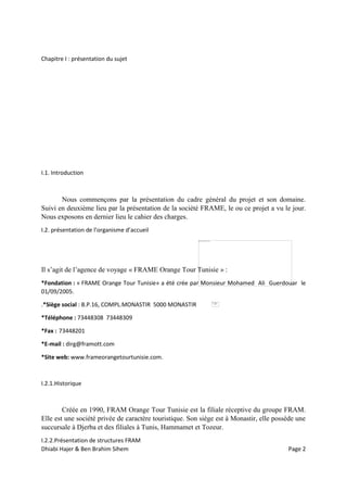Dhiabi Hajer & Ben Brahim Sihem Page 2
Chapitre I : présentation du sujet
I.1. Introduction
Nous commençons par la présentation du cadre général du projet et son domaine.
Suivi en deuxième lieu par la présentation de la société FRAME, le ou ce projet a vu le jour.
Nous exposons en dernier lieu le cahier des charges.
I.2. présentation de l’organisme d’accueil
Il s’agit de l’agence de voyage « FRAME Orange Tour Tunisie » :
*Fondation : « FRAME Orange Tour Tunisie» a été crée par Monsieur Mohamed Ali Guerdouar le
01/09/2005.
.*Siège social : B.P.16, COMPL.MONASTIR 5000 MONASTIR
*Téléphone : 73448308 73448309
*Fax : 73448201
*E-mail : dirg@framott.com
*Site web: www.frameorangetourtunisie.com.
I.2.1.Historique
Créée en 1990, FRAM Orange Tour Tunisie est la filiale réceptive du groupe FRAM.
Elle est une société privée de caractère touristique. Son siège est à Monastir, elle possède une
succursale à Djerba et des filiales à Tunis, Hammamet et Tozeur.
I.2.2.Présentation de structures FRAM
 