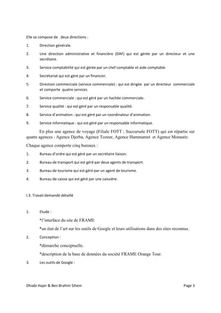 Dhiabi Hajer & Ben Brahim Sihem Page 3
Elle se compose de deux directions :
1. Direction générale.
2. Une direction administrative et financière (DAF) qui est gérée par un directeur et une
secrétaire.
3. Service comptabilité qui est gérée par un chef comptable et aide comptable.
4. Secrétariat qui est géré par un financier.
5. Direction commerciale (service commerciale) : qui est dirigée par un directeur commerciale
et comporte quatre services
6. Service commerciale : qui est géré par un hachée commerciale.
7. Service qualité : qui est géré par un responsable qualité.
8. Service d’animation : qui est géré par un coordinateur d’animation.
9. Service informatique : qui est géré par un responsable informatique.
En plus une agence de voyage (Filiale FOTT ; Succursale FOTT) qui est répartie sur
quatre agences : Agence Djerba, Agence Tozeur, Agence Hammamet et Agence Monastir.
Chaque agence comporte cinq bureaux :
1. Bureau d’ordre qui est géré par un secrétaire liaison.
2. Bureau de transport qui est géré par deux agents de transport.
3. Bureau de tourisme qui est géré par un agent de tourisme.
4. Bureau de caisse qui est géré par une caissière.
I.3. Travail demandé détaillé
1. Etude :
*l’interface du site de FRAME
*un état de l’art sur les outils de Google et leurs utilisations dans des sites reconnus.
2. Conception :
*démarche conceptuelle.
*description de la base de données du société FRAME Orange Tour.
3. Les outils de Google :
 