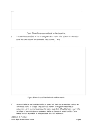 Dhiabi Hajer & Ben Brahim Sihem Page 6
Figure 2:interface commentaire de le site dis moi ou
1. Les utilisateurs on le droit de voir la carte global de la France selon le choix de l’utilisateur
(carte des hôtels ou carte des restaurants, carte coiffeurs,…etc.).
Figure 3:interface de le site site dis moi ou (carte)
2. Dismoiou héberge une base de données en ligne d’avis écrits par les membres sur tous les
commerces locaux en Europe. Tel que chaque membre peut également contribuer
activement à la vie communautaire du site. Mais a cause de la difficulté d’accès a leurs fiche
technique et leurs code source nous avons réalisé ce site pour la société tunisien Frame
orange tour qui représente un petit prototype du ce site (Dismoioù).
I.4.2 Etude de l’existant
 