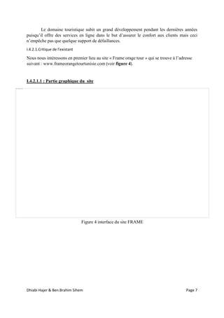 Dhiabi Hajer & Ben Brahim Sihem Page 7
Le domaine touristique subit un grand développement pendant les dernières années
puisqu’il offre des services en ligne dans le but d’assurer le confort aux clients mais ceci
n’empêche pas que quelque support de défaillances.
I.4.2.1.Critique de l’existant
Nous nous intéressons en premier lieu au site « Frame orage tour » qui se trouve à l’adresse
suivant : www.frameorangetourtunisie.com (voir figure 4).
I.4.2.1.1 : Partie graphique du site
Figure 4 interface du site FRAME
 