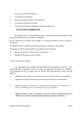 Dhiabi Hajer & Ben Brahim Sihem Page 8
Dans ce site, nous observons que :
1. L’interface est mal organisée.
2. Les titres sont écrits avec des formes différentes.
3. Le manque d’animations et d’images.
4. Le Manque du symbole du FRAME dans la page principale du site.
I.4.2.1.2 : Partie technique du site
On remarque que les services présentés par ce site sont limités puisqu’il offre au client
seulement la réservation sans vérifier les contraintes :
Pas de vérification des champs (par exemple si le champ de prénom est vide il accepte la
réservation).
Possibilité de refaire la même réservation (même client, même date, même hôtel)
Un manque des informations détaillées pour guider le choix du client.
1. Absence de rôle des visiteurs de site (commentaire,….).
2. Manque d’informations utile des hôtels.
I.4.2.2.les améliorations proposé
Vue l’importance de la disponibilité permanente des informations et services de la
société FRAME, l’importance d’avoir un espace qui rapproche les visiteurs du FRAME à
l’environnement du site et compte tenu des lacunes citées précédemment, nous avons été
appelés à :
1. L’application web assurant un contact direct entre les visiteurs du site et la société FRAME.
2. L’application doit offrir une session pour les clients et une autre pour l’administrateur.
3. L’application ouvre aux clients un espace pour donner leurs avis concernant le
site de la FRAME à partir d’un commentaire pour les hôtels.
1. L’application doit offrir un espace au administrateur du site pour modifier les informations consternant la
FRAME etpourentrerdanslacartepourgérerleshôtels(ajout,lasuppression,lamodification.).
 