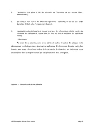 Dhiabi Hajer & Ben Brahim Sihem Page 9
2. L’application doit gérer la BD des abonnées et l’historique de ses acteurs (client,
administrateur).
3. Les visiteurs peut réaliser des différentes opérations : recherche par mot clé ou a partir
d’une liste d’hôtels selon l’emplacement du client.
4. L’application présente la carte de chaque hôtel aves des informations utile (le numéro du
téléphone, les catégories de chaque hôtel, les liens aux sites de les hôtels, des photos des
hôtels)
I.5. Conclusion
Au cours de ce chapitre, nous avons défini et analysé le cahier des charges en le
décomposant en plusieurs étapes à suivre tout au long du développement de notre projet. Par
la suite, nous avons effectué une analyse de l'existant afin de déterminer ses limitations. Nous
enchaînerons dans le chapitre suivant par une présentation de la conception.
Chapitre II : Spécification et étude préalable
 