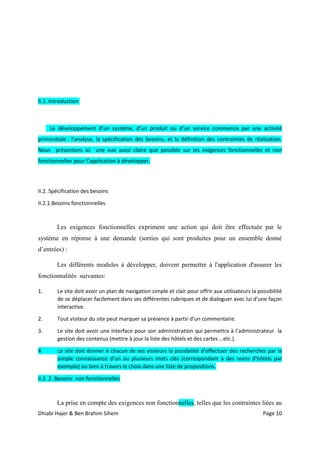 Dhiabi Hajer & Ben Brahim Sihem Page 10
II.1. Introduction
Le développement d’un système, d’un produit ou d’un service commence par une activité
primordiale : l’analyse, la spécification des besoins, et la définition des contraintes de réalisation.
Nous présentons ici une vue aussi claire que possible sur les exigences fonctionnelles et non
fonctionnelles pour l’application à développer.
II.2. Spécification des besoins
II.2.1.Besoins fonctionnelles
Les exigences fonctionnelles expriment une action qui doit être effectuée par le
système en réponse à une demande (sorties qui sont produites pour un ensemble donné
d’entrées) :
Les différents modules à développer, doivent permettre à l'application d'assurer les
fonctionnalités suivantes:
1. Le site doit avoir un plan de navigation simple et clair pour offrir aux utilisateurs la possibilité
de se déplacer facilement dans ses différentes rubriques et de dialoguer avec lui d’une façon
interactive.
2. Tout visiteur du site peut marquer sa présence à partir d’un commentaire.
3. Le site doit avoir une interface pour son administration qui permettra à l’administrateur la
gestion des contenus (mettre à jour la liste des hôtels et des cartes …etc.).
4. Le site doit donner à chacun de ses visiteurs la possibilité d’effectuer des recherches par la
simple connaissance d’un ou plusieurs mots clés (correspondant à des noms d’hôtels par
exemple) ou bien à travers le choix dans une liste de propositions.
II.2. 2 .Besoins non fonctionnelles
La prise en compte des exigences non fonctionnelles, telles que les contraintes liées au
 
