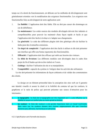 Dhiabi Hajer & Ben Brahim Sihem Page 11
temps ou à la sûreté du fonctionnement, est délicate car les méthodes de développement sont
généralement orientées vers la modélisation des exigences fonctionnelles. Les exigences non
fonctionnelles liées au développent de notre application sont:
1. La fiabilité: L’application doit être fiable. Elle ne doit pas causer des dommages en
cas de défaillance.
2. La maintenance: Les codes sources des modules développés doivent être indentés et
compréhensibles pour pouvoir les maintenir d'une façon rapide et facile et que
l’application doit être facile à évoluer et s’adapter aux changements.
3. La généricité: Le code des différents plugins doit être générique afin de faciliter la
tâche pour des éventuelles extensions.
4. Un degré de complexité : l’application doit être facile à utiliser et elle doit présenter
une interface qui offre une bonne ergonomie des fonctionnalités.
5. Efficacité : l’application doit être efficace qui subit aux besoins des visiteurs.
6. Le délai de livraison: Les différents modules sont développés dans le cadre d'un
projet de fin d’études qui devra être réalisé en 5 mois.
7. Guidage : faciliter l’utilisation du site et sa manipulation.
8. Comptabilité : capacité du système à s’intégrer dans les activités des utilisateurs
Le site doit présenter les informations de façon cohérente et de valider des commentaires
des clients.
Le design est un élément primordial dans la conception des sites web car il garantie
une identité visuelle et assure la clarté et la lisibilité du contenu tel que les couleurs, le
graphisme et le style de police qui peuvent présenter une source d’attraction pour les
internautes :
1. la topographie : le choix de la topographie est très important car il a une influence sur la
lisibilité et assure un confort plus ou moins grand au lecteur.
2. les couleurs : le choix des couleurs a une grande importance dans un travail multimédia.
Dans notre cas, les couleurs doivent être choisies soigneusement afin que l’interface
devienne plus attirante, harmonieuse et attractive.
II.2.3. Spécification semi-formelle des besoins
 