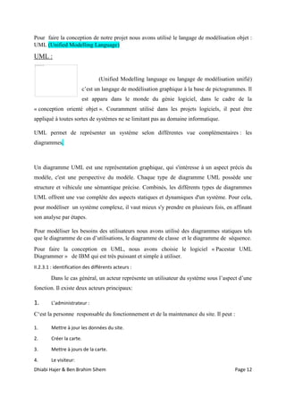 Dhiabi Hajer & Ben Brahim Sihem Page 12
Pour faire la conception de notre projet nous avons utilisé le langage de modélisation objet :
UML (Unified Modelling Language)
UML :
(Unified Modelling language ou langage de modélisation unifié)
c’est un langage de modélisation graphique à la base de pictogrammes. Il
est apparu dans le monde du génie logiciel, dans le cadre de la
« conception orienté objet ». Couramment utilisé dans les projets logiciels, il peut être
appliqué à toutes sortes de systèmes ne se limitant pas au domaine informatique.
UML permet de représenter un système selon différentes vue complémentaires : les
diagrammes.
Un diagramme UML est une représentation graphique, qui s'intéresse à un aspect précis du
modèle, c'est une perspective du modèle. Chaque type de diagramme UML possède une
structure et véhicule une sémantique précise. Combinés, les différents types de diagrammes
UML offrent une vue complète des aspects statiques et dynamiques d'un système. Pour cela,
pour modéliser un système complexe, il vaut mieux s'y prendre en plusieurs fois, en affinant
son analyse par étapes.
Pour modéliser les besoins des utilisateurs nous avons utilisé des diagrammes statiques tels
que le diagramme de cas d’utilisations, le diagramme de classe et le diagramme de séquence.
Pour faire la conception en UML, nous avons choisie le logiciel « Pacestar UML
Diagrammer » de IBM qui est très puissant et simple à utiliser.
II.2.3.1 : identification des différents acteurs :
Dans le cas général, un acteur représente un utilisateur du système sous l’aspect d’une
fonction. Il existe deux acteurs principaux:
1. L’administrateur :
C‘est la personne responsable du fonctionnement et de la maintenance du site. Il peut :
1. Mettre à jour les données du site.
2. Créer la carte.
3. Mettre à jours de la carte.
4. Le visiteur:
 