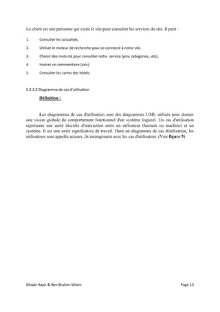 Dhiabi Hajer & Ben Brahim Sihem Page 13
Le client est une personne qui visite le site pour consulter les services du site. Il peut :
1. Consulter les actualités.
2. Utiliser le moteur de recherche pour ce connecté à notre site.
3. Choisir des mots clé pour consulter notre service (prix, catégories,..etc).
4. Insérer un commentaire (avis).
5. Consulter les cartes des hôtels.
II.2.3.2.Diagramme de cas d’utilisation
Définition :
Les diagrammes de cas d'utilisation sont des diagrammes UML utilisés pour donner
une vision globale du comportement fonctionnel d'un système logiciel. Un cas d'utilisation
représente une unité discrète d'interaction entre un utilisateur (humain ou machine) et un
système. Il est une unité significative de travail. Dans un diagramme de cas d'utilisation, les
utilisateurs sont appelés acteurs, ils interagissent avec les cas d'utilisation. (Voir figure 5)
 
