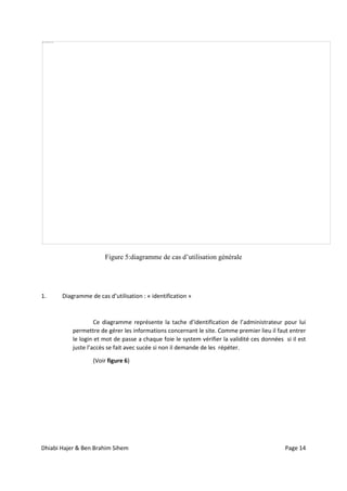 Dhiabi Hajer & Ben Brahim Sihem Page 14
Figure 5:diagramme de cas d’utilisation générale
1. Diagramme de cas d’utilisation : « identification »
Ce diagramme représente la tache d’identification de l’administrateur pour lui
permettre de gérer les informations concernant le site. Comme premier lieu il faut entrer
le login et mot de passe a chaque foie le system vérifier la validité ces données si il est
juste l’accès se fait avec sucée si non il demande de les répéter.
(Voir figure 6)
 