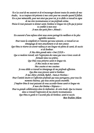 Tu n’as cessé de me soutenir et de m’encourager durant toutes les années de mes
études, tu as toujours été présente à mes cotés pour me consoler quand il fallait.
En ce jour mémorable, pour moi ainsi que pour toi, je te dédie ce travail en signe
de ma vive reconnaissance et ma profonde estime.
Puisse le tout puissant te donner santé, bonheur et longue vie à fin que je puisse
te combler à mon tour.
A mon cher petit frère « Ahmed» :
En souvenir d’une enfance dont nous avons partagé les meilleurs et les plus
agréables moments.
Pour toute la complicité et l’entente qui nous unissent, ce travail est un
témoignage de mon attachement et de mon amour.
Que Dieu te réserve un avenir radieux et une longue vie pleine de santé, de succès
et de bonheur.
A Ma chère grande mère « Omi ZINA »
Que ce modeste travail, soit l’expression des vœux que vous n’avez cessés de
formuler dans vos prières.
Que Dieu vous préserve santé et longue vie.
A Mes oncles et mes tantes
Mes cousins et mes cousines
Je vous dédie ce travail en témoignage de ma profonde affection.
Que dieu vous procure santé et bonheur.
A mes chères «Achoik, Rabeb , Imen,et Nesrine» :
Pour l’amitié sincère et l’affection profonde que nous partageons, pour tous les
moments heureux que nous avons passés ensemble.
J’implore Dieu le tout puissant de vous accorder bonne santé et longue vie.
A mon cher binôme « Hajoura » :
Pour ta grande collaboration dans la réalisation de cette étude. Que tu trouves
dans ce travail l’expression de ma sincère reconnaissance.
Que Dieu te garde et t’accorde plus de bonheur, santé et succès.
Ben brahim Sihem
 