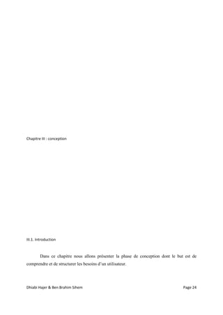 Dhiabi Hajer & Ben Brahim Sihem Page 24
Chapitre III : conception
III.1. Introduction
Dans ce chapitre nous allons présenter la phase de conception dont le but est de
comprendre et de structurer les besoins d’un utilisateur.
 