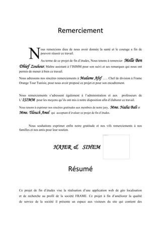 Remerciement
ous remercions dieu de nous avoir donnée la santé et le courage a fin de
pouvoir réussir ce travail.
Au terme de ce projet de fin d’études, Nous tenons à remercier Melle Ben
Dhief Zouhour, Maître assistant à l’ISIMM pour son suivi et ses remarques qui nous ont
permis de mener à bien ce travail.
Nous adressons nos sincères remerciements à Madame Afef ….. Chef de division à Frame
Orange Tour Tunisie, pour nous avoir proposé ce projet et pour son encadrement.
Nous remerciements s’adressent également à l’administration et aux professeurs de
L’ISIMM pour les moyens qu’ils ont mis à notre disposition afin d’élaborer ce travail.
Nous tenons à exprimer nos sincères gratitudes aux membres de notre jury, Mme. Nadia Bali et
Mme. Tilouch Amel qui acceptant d’évaluer ce projet de fin d’études.
Nous souhaitons exprimer enfin notre gratitude et nos vifs remerciements à nos
familles et nos amis pour leur soutien.
HAJER & SIHEM
Résumé
Ce projet de fin d’études vise la réalisation d’une application web de géo localisation
et de recherche au profil de la société FRAME. Ce projet à fin d’améliorer la qualité
de service de la société il présente un espace aux visiteurs du site qui contient des
N
 