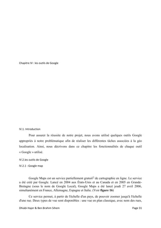 Dhiabi Hajer & Ben Brahim Sihem Page 31
Chapitre IV : les outils de Google
IV.1. Introduction
Pour assurer la réussite de notre projet, nous avons utilisé quelques outils Google
appropriés à notre problématique afin de réaliser les différentes tâches associées à la géo
localisation. Ainsi, nous décrivons dans ce chapitre les fonctionnalités de chaque outil
« Google » utilisé.
IV.2.les outils de Google
IV.2.1 : Google map
Google Maps est un service partiellement gratuit[]
de cartographie en ligne. Le service
a été créé par Google. Lancé en 2004 aux États-Unis et au Canada et en 2005 en Grande-
Bretagne (sous le nom de Google Local), Google Maps a été lancé jeudi 27 avril 2006,
simultanément en France, Allemagne, Espagne et Italie. (Voir figure 16)
Ce service permet, à partir de l'échelle d'un pays, de pouvoir zoomer jusqu'à l'échelle
d'une rue. Deux types de vue sont disponibles : une vue en plan classique, avec nom des rues,
 