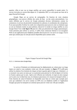 Dhiabi Hajer & Ben Brahim Sihem Page 32
quartier, villes et une vue en image satellite, qui couvre aujourd'hui le monde entier. Ce
service n'est plus en version bêta depuis le 12 septembre 2007, et a été ajouté aux liens de la
page d'accueil de Google.
Google Maps est un service de cartographie. En fonction de votre situation
géographique, vous pouvez afficher des cartes de base ou des cartes personnalisées. Les
cartes affichées par le service de Google présentent diverses informations comme les
commerces et services de proximité (notamment les adresses et coordonnées des entreprises).
Il est aussi possible d’utiliser les outils mis à disposition pour pouvoir créer un itinéraire (que
ce soit un itinéraire routier ou pour piétons), découvrir le monde en image satellite ou avec
Google Street View (voir figure 18) pour les villes qui présentent des images panoramiques.
Toute personne peut utiliser ce service, il suffit d’une connexion Internet et un navigateur
Web ou une application pour téléphone portable afin de pouvoir s’en servir en voyage. Il est à
noter que certains pays ne sont pas encore disponibles pour certains outils.
Figure 16:page d’accueil de Google Map
IV.2.1. 1. Itinéraires dans Google Maps
Le service d’itinéraire est intéressant pour les déplacements en voiture pour vos longs
trajets ou à pied si vous souhaitez visiter une ville par exemple. La figure 17 Il suffit pour
utiliser la création d’un itinéraire de cliquer en haut à gauche après le logo sur « Itinéraire », à
ce moment vous aurez un menu qui va se présenter pour préciser la ville de départ et d’arrivée
et d’autres options par la suite. Après avoir effectué une recherche, le trajet est alors marqué
sur la carte avec le détail des rues, les distances parcourues et le moyen de transport utilisé .).
Cette fonction de calcul d’itinéraire est disponible aussi bien en voiture (par exemple pour
ceux qui souhaitent s’en servir comme un GPS avec un téléphone mobile et l’application
Google) que pour les transports en commun (pour pouvoir visiter une ville par exemple).
 