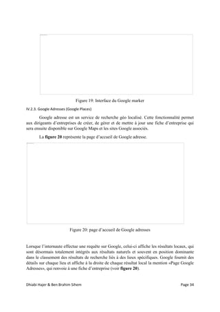 Dhiabi Hajer & Ben Brahim Sihem Page 34
Figure 19: Interface du Google marker
IV.2.3. Google Adresses (Google Places)
Google adresse est un service de recherche géo localisé. Cette fonctionnalité permet
aux dirigeants d’entreprises de créer, de gérer et de mettre à jour une fiche d’entreprise qui
sera ensuite disponible sur Google Maps et les sites Google associés.
La figure 20 représente la page d’accueil de Google adresse.
Figure 20: page d’accueil de Google adresses
Lorsque l’internaute effectue une requête sur Google, celui-ci affiche les résultats locaux, qui
sont désormais totalement intégrés aux résultats naturels et souvent en position dominante
dans le classement des résultats de recherche liés à des lieux spécifiques. Google fournit des
détails sur chaque lieu et affiche à la droite de chaque résultat local la mention «Page Google
Adresses», qui renvoie à une fiche d’entreprise (voir figure 20).
 