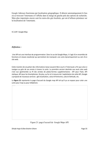 Dhiabi Hajer & Ben Brahim Sihem Page 35
Google Adresses fonctionne par localisation géographique. Il détecte automatiquement le lieu
où se trouvent l’internaute et l’affiche dans la marge de gauche près des options de recherche.
Mais plus importants encore sont les mots-clés géo localisés, qui ont d’ailleurs préséance sur
la localisation de l’internaute.
IV.3.API Google Map
Définition :
Une API est une interface de programmation. Dans le cas de Google Maps, il s’agit d’un ensemble de
fonctions et classes JavaScript qui permettent de manipuler une carte dynamiquement au sein d’un
site web.
Cette manière de visualiser des informations laisse souvent libre court à l’internaute a ﬁn que celui-ci
navigue au grès de ses envies à travers la carte. La première version destinée aux seuls sites web
s’est vue agrémentée au ﬁl des années de plates-formes supplémentaires : API pour Flash, API
statique, API pour les Smartphones. De plus, au fur et à mesure de L’exploitation de cette API, Google
a proposé de nouveaux services : géo localisation, calcul d’itinéraires, calcul d’altitude, etc.
La figure 21 représente la page d’accueil du Google map API tel qu’il ya un espace pour créer une
carte pour map ou pour téléphone.
Figure 21: page d’accueil de Google Maps API
 