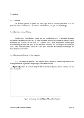 Dhiabi Hajer & Ben Brahim Sihem Page 36
IV.4.Mashup
IV.4.1.Définition :
Un Mashup permet d’ajouter sur une page web du contenu provenant d’un ou
plusieurs autres autre site. En l’occurrence dans notre cas, il s’agit de Google Maps.
IV.4.2.Comment créer un Mashup
L'élaboration d'un Mashup repose sur une ou plusieurs API (Application Program
Interface), c'est-à-dire une interface de programmation ouverte et librement accessible mise à
disposition par l'éditeur d'un site Web. L'API permet ainsi à deux programmes informatiques
de communiquer entre eux grâce à des standards communs. Un développeur informatique
utilise cette interface comme une clef d'accès pour récupérer du contenu et interroger des
bases de données distantes.
IV.4.3.Quels sont les Mashup les plus populaires
L'API de Google Maps reste l'une des plus utilisée malgré le nombre important de kits
de programmation aujourd'hui proposés par les éditeurs de sites.
La figure 22 permet de voir en temps réel l’ensemble des bateaux à haut-tonnage sur une
carte mondiale.
Figure 22:Mashup Google Maps : MarineTraffic.com
 