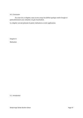 Dhiabi Hajer & Ben Brahim Sihem Page 37
IV.5. Conclusion
Au cours de ce chapitre, nous avons essayé de définir quelque outils Google et
particulièrement ceux rattaché a la géo localisation.
Le chapitre suivant présente la partie réalisation se notre application.
Chapitre V:
Réalisation
V.1. Introduction
 