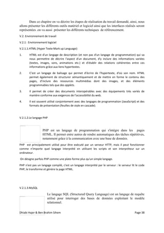 Dhiabi Hajer & Ben Brahim Sihem Page 38
Dans ce chapitre on va décrire les étapes de réalisation du travail demandé, ainsi, nous
allons présenter les différents outils matériel et logiciel ainsi que les interfaces réalisés seront
représentées .on va aussi présenter les différents techniques de référencement.
V.2. Environnement de travail
V.2.1 : Environnement logiciel
V.2.1.1.HTML (Hyper Texte Mark up Language):
1. HTML est d'un langage de description (et non pas d'un langage de programmation) qui va
nous permettre de décrire l'aspect d'un document, d'y inclure des informations variées
(textes, images, sons, animations etc.) et d'établir des relations cohérentes entre ces
informations grâce aux liens hypertextes.
2. C’est un langage de balisage qui permet d’écrire de l’hypertexte, d’où son nom. HTML
permet également de structurer sémantiquement et de mettre en forme le contenu des
pages, d’inclure des ressources multimédias dont des images, et des éléments
programmables tels que des applets.
3. Il permet de créer des documents interopérables avec des équipements très variés de
manière conforme aux exigences de l’accessibilité du web.
4. Il est souvent utilisé conjointement avec des langages de programmation (JavaScript) et des
formats de présentation (feuilles de style en cascade).
V.2.1.2.Le langage PHP
PHP est un langage de programmation qui s'intègre dans les pages
HTML. Il permet entre autres de rendre automatiques des tâches répétitives,
notamment grâce à la communication avec une base de données.
PHP est principalement utilisé pour être exécuté par un serveur HTTP, mais il peut fonctionner
comme n'importe quel langage interprété en utilisant les scripts et son interpréteur sur un
ordinateur.
On désigne parfois PHP comme une plate-forme plus qu'un simple langage.
PHP n'est pas un langage compilé, c'est un langage interprété par le serveur : le serveur lit le code
PHP, le transforme et génère la page HTML.
V.2.1.3.MySQL
Le langage SQL (Structured Query Language) est un langage de requête
utilisé pour interroger des bases de données exploitant le modèle
relationnel.
 