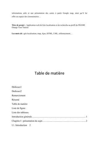 informations utile et une présentation des cartes à partir Google map, ainsi qu’il lui
offre un espace des commentaires…
Titre de projet : Application web de Géo localisation et de recherche au profil de FRAME
Orange Tour Tunisie
Les mots clé : géo localisation, map, Ajax, HTML, UML, référencement,…
Table de matière
Dédicace1
Dedicace2
Remerciement
Résumé
Table de matière
Liste de figure
Liste des tableaux
Introduction générale.............................................................................................1
Chapitre I : présentation du sujet...........................................................................2
I.1. Introduction 2
 