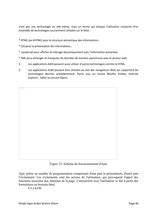 Dhiabi Hajer & Ben Brahim Sihem Page 40
n'est pas une technologie en elle-même, mais un terme qui évoque l'utilisation conjointe d'un
ensemble de technologies couramment utilisées sur le Web :
* HTML (ou XHTML) pour la structure sémantique des informations ;
* CSS pour la présentation des informations ;
* JavaScript pour afficher et interagir dynamiquement avec l'information présentée.
* XML pour échanger et manipuler les données de manière asynchrone avec le serveur web.
1. Les applications AJAX peuvent aussi utiliser d'autres technologies comme le HTML.
2. Les applications AJAX peuvent être utilisées au sein des navigateurs Web qui supportent les
technologies décrites précédemment. Parmi eux, on trouve Mozilla, Firefox, Internet
Explorer, Safari ou encore Opera.
Figure 23: Schéma du fonctionnement d'Ajax
Ajax utilise un modèle de programmation comprenant d'une part la présentation, d'autre part
l’évènement. Les évènements sont les actions de l'utilisateur, qui provoquent l'appel des
fonctions associées aux éléments de la page. L'interaction avec l'utilisateur se fait à partir des
formulaires ou boutons html.
V.2.1.6.CSS
 