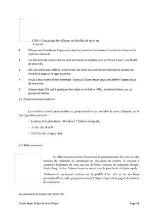 Dhiabi Hajer & Ben Brahim Sihem Page 41
CSS = Cascading StyleSheets ou feuilles de style en
Cascade.
1. CSS permet d’améliorer l’apparence des documents en lui enlevant toute instruction sur le
style des éléments.
2. Les éléments de mise en forme sont centralisés et stockés dans un fichier à part : une feuille
de style CSS.
3. CSS est utilisé pour définir l'aspect futur de votre site, comme par exemple la couleur du
fond de la page ou le type de police.
4. le CSS c'est un petit fichier (exemple "style.css") dans lequel vous allez définir l'aspect futur
de votre site.
5. Chaque règle CSS sert à appliquer des styles à une balise HTML, certaines balises, ou un
groupe de balises.
V.2.2.Environnement matériel
La machine utilisée pour réaliser ce projet (ordinateur portable le novo ) dispose de la
configuration suivante :
– Système d’exploitation : Windows 7 Edition intégrale,
– 1 Go de RAM
– 320 Go de disque dur
V.3. Référencement
Le référencement permet d’améliorer le positionnement des sites sur des
moteurs de recherche en satisfaisant un maximum de critères. Il consiste à
soumettre l'existence de votre site aux différents moteurs de recherche, Google,
Voila, Bing, firefox, Yahoo et tous les autres: c'est le plus facile et le plus rapide.
Notamment un travail continu sur la qualité d’un site et sur ses liens
permettra d’atteindre progressivement l’objectif qui est la page1 du moteur
de recherche.
Les annuaires et moteur de recherche :
 