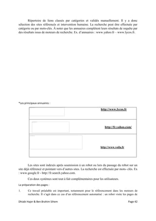 Dhiabi Hajer & Ben Brahim Sihem Page 42
Répertoire de liens classés par catégories et validés manuellement. Il y a donc
sélection des sites référencés et intervention humaine. La recherche peut être effectuée par
catégorie ou par mots-clés. À noter que les annuaires complètent leurs résultats de requête par
des résultats issus de moteurs de recherche. Ex. d’annuaires : www.yahoo.fr – www.lycos.fr.
*Les principaux annuaires :
http://www.lycos.fr
http://fr.yahoo.com/
http://www.voila.fr
Les sites sont indexés après soumission à un robot ou lors du passage du robot sur un
site déjà référencé et pointant vers d’autres sites. La recherche est effectuée par mots- clés. Ex
: www.google.fr - http://fr.search.yahoo.com.
Ces deux systèmes sont tout à fait complémentaires pour les utilisateurs.
La préparation des pages :
1. Ce travail préalable est important, notamment pour le référencement dans les moteurs de
recherche. Il s’agit dans ce cas d’un référencement automatisé : un robot visite les pages de
 