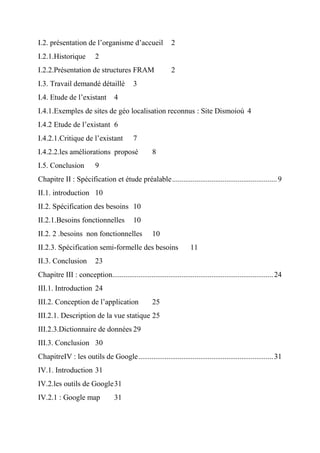 I.2. présentation de l’organisme d’accueil 2
I.2.1.Historique 2
I.2.2.Présentation de structures FRAM 2
I.3. Travail demandé détaillé 3
I.4. Etude de l’existant 4
I.4.1.Exemples de sites de géo localisation reconnus : Site Dismoioù 4
I.4.2 Etude de l’existant 6
I.4.2.1.Critique de l’existant 7
I.4.2.2.les améliorations proposé 8
I.5. Conclusion 9
Chapitre II : Spécification et étude préalable........................................................9
II.1. introduction 10
II.2. Spécification des besoins 10
II.2.1.Besoins fonctionnelles 10
II.2. 2 .besoins non fonctionnelles 10
II.2.3. Spécification semi-formelle des besoins 11
II.3. Conclusion 23
Chapitre III : conception......................................................................................24
III.1. Introduction 24
III.2. Conception de l’application 25
III.2.1. Description de la vue statique 25
III.2.3.Dictionnaire de données 29
III.3. Conclusion 30
ChapitreIV : les outils de Google........................................................................31
IV.1. Introduction 31
IV.2.les outils de Google31
IV.2.1 : Google map 31
 