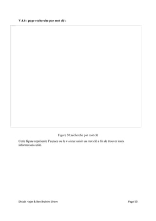 Dhiabi Hajer & Ben Brahim Sihem Page 50
V.4.6 : page recherche par mot clé :
Figure 30:recherche par mot clé
Cette figure représente l’espace ou le visiteur saisir un mot clé a fin de trouver touts
informations utile.
 