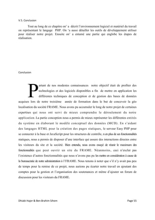 Dhiabi Hajer & Ben Brahim Sihem Page 55
V.5. Conclusion
Tout au long de ce chapitre on’ a décrit l’environnement logiciel et matériel du travail
on représentant le langage PHP. On ‘a aussi détailler les outils de développement utiliser
pour réaliser notre projet. Ensuite on’ a entamé une partie qui englobe les étapes de
réalisation.
Conclusion
artant de nos modestes connaissances notre objectif était de profiter des
technologies et des logiciels disponibles a fin de mettre en application les
différentes techniques de conception et de gestion des bases de données
acquises lors de notre troisième année de formation dans le but de concevoir la géo
localisation du société FRAME. Nous avons pu accumuler le long de notre projet de certaines
expertises qui nous ont servi de mieux comprendre le déroulement du notre
application. La partie conception nous a permis de mieux représenter les différentes entités
du système en élaborant le modèle conceptuel des données (MCD). En s’aidant
des langages HTML pour la création des pages statiques, le serveur Easy PHP pour
se connecter à la base et JavaScript pour les structures de contrôle, n en plus de ses fonctionnalités
statiques, nous a permis de disposer d’une interface qui assure des interactions directes entre
les visiteurs du site et la société. Bien entendu, nous avons essayé de réunir le maximum des
fonctionnalités que peut ouvrir un site du FRAME. Néanmoins, ceci n’exclut pas
l’existence d’autres fonctionnalités que nous n’avons pas pu les mettre en considération à cause de
la bureaucratie de notre administration à l’FRAME. Nous tenons à noter que s’il n’y avait pas peu
de temps pour la remise de ce projet, nous aurions pu écarter notre travail en ajoutant des
comptes pour la gestion et l’organisation des soutenances et même d’ajouter un forum de
discussion pour les visiteurs du FRAME.
P
 