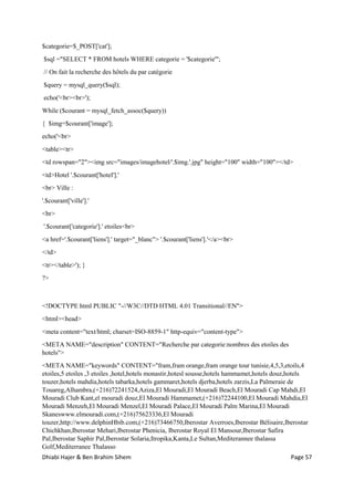 Dhiabi Hajer & Ben Brahim Sihem Page 57
$categorie=$_POST['cat'];
$sql ="SELECT * FROM hotels WHERE categorie = '$categorie'";
// On fait la recherche des hôtels du par catégorie
$query = mysql_query($sql);
echo('<br><br>');
While ($courant = mysql_fetch_assoc($query))
{ $img=$courant['image'];
echo('<br>
<table><tr>
<td rowspan="2"><img src="images/imagehotel/'.$img.'.jpg" height="100" width="100"></td>
<td>Hotel '.$courant['hotel'].'
<br> Ville :
'.$courant['ville'].'
<br>
'.$courant['categorie'].' etoiles<br>
<a href='.$courant['liens'].' target="_blanc"> '.$courant['liens'].'</a><br>
</td>
<tr></table>'); }
?>
<!DOCTYPE html PUBLIC "-//W3C//DTD HTML 4.01 Transitional//EN">
<html><head>
<meta content="text/html; charset=ISO-8859-1" http-equiv="content-type">
<META NAME="description" CONTENT="Recherche par categorie:nombres des etoiles des
hotels">
<META NAME="keywords" CONTENT="fram,fram orange,fram orange tour tunisie,4,5,3,etoils,4
etoiles,5 etoiles ,3 etoiles ,hotel,hotels monastir,hotesl sousse,hotels hammamet,hotels douz,hotels
touzer,hotels mahdia,hotels tabarka,hotels gammaret,hotels djerba,hotels zarzis,La Palmeraie de
Touareg,Alhambra,(+216)72241524,Aziza,El Mouradi,El Mouradi Beach,El Mouradi Cap Mahdi,El
Mouradi Club Kant,el mouradi douz,El Mouradi Hammamet,(+216)72244100,El Mouradi Mahdia,El
Mouradi Menzeh,El Mouradi Menzel,El Mouradi Palace,El Mouradi Palm Marina,El Mouradi
Skaneswww.elmouradi.com,(+216)75623336,El Mouradi
touzer,http://www.delphinHbib.com,(+216)73466750,Iberostar Averroes,Iberostar Bélisaire,Iberostar
Chichkhan,Iberostar Mehari,Iberostar Phenicia, Iberostar Royal El Mansour,Iberostar Safira
Pal,Iberostar Saphir Pal,Iberostar Solaria,Itropika,Kanta,Le Sultan,Mediterannee thalassa
Golf,Mediterranee Thalasso
 